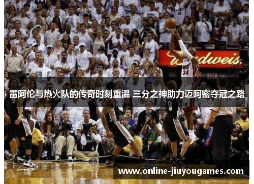 雷阿伦与热火队的传奇时刻重温 三分之神助力迈阿密夺冠之路