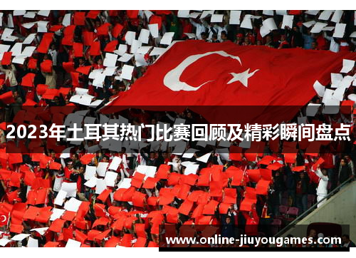2023年土耳其热门比赛回顾及精彩瞬间盘点 2023年土耳其热门比赛回顾及精彩瞬间盘点