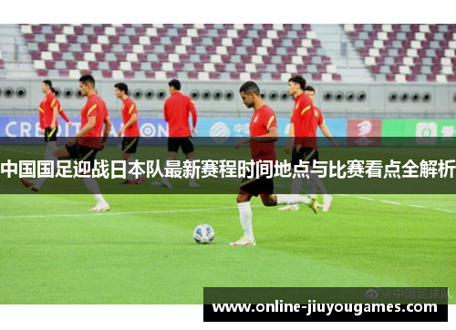 中国国足迎战日本队最新赛程时间地点与比赛看点全解析 中国国足迎战日本队最新赛程时间地点与比赛看点全解析