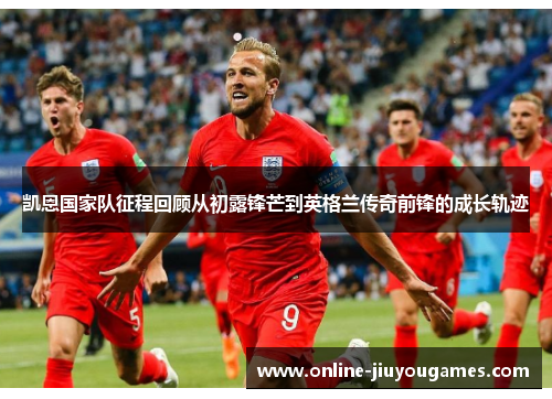 凯恩国家队征程回顾从初露锋芒到英格兰传奇前锋的成长轨迹 凯恩国家队征程回顾从初露锋芒到英格兰传奇前锋的成长轨迹