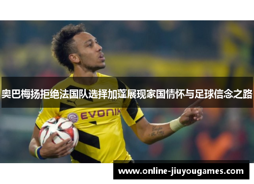 奥巴梅扬拒绝法国队选择加蓬展现家国情怀与足球信念之路 奥巴梅扬拒绝法国队选择加蓬展现家国情怀与足球信念之路