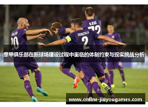 意甲俱乐部在新球场建设过程中面临的体制约束与现实挑战分析 意甲俱乐部在新球场建设过程中面临的体制约束与现实挑战分析