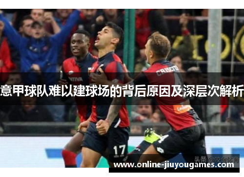 意甲球队难以建球场的背后原因及深层次解析 意甲球队难以建球场的背后原因及深层次解析