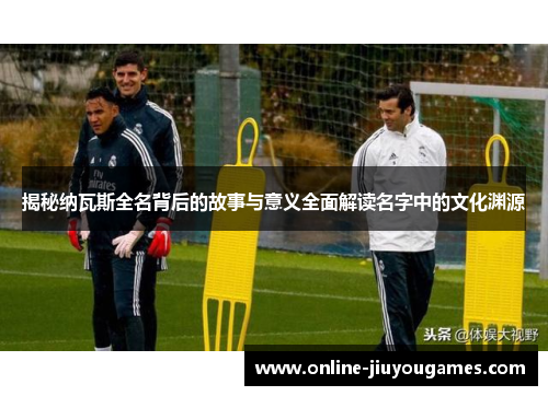 揭秘纳瓦斯全名背后的故事与意义全面解读名字中的文化渊源 揭秘纳瓦斯全名背后的故事与意义全面解读名字中的文化渊源